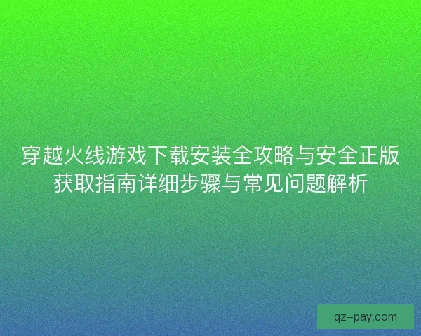 穿越火线游戏下载安装全攻略与安全正版获取指南详细步骤与常见问题解析
