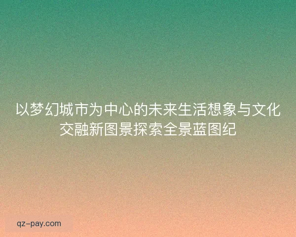 以梦幻城市为中心的未来生活想象与文化交融新图景探索全景蓝图纪