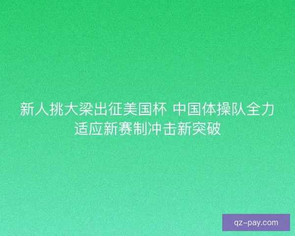 新人挑大梁出征美国杯 中国体操队全力适应新赛制冲击新突破 新人挑大梁出征美国杯 中国体操队全力适应新赛制冲击新突破