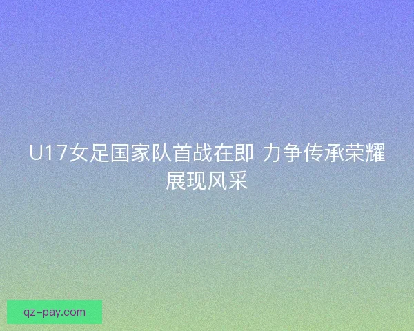 U17女足国家队首战在即 力争传承荣耀展现风采