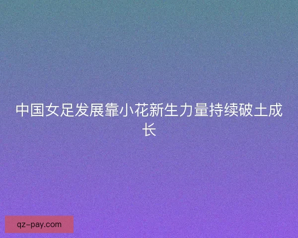 中国女足发展靠小花新生力量持续破土成长