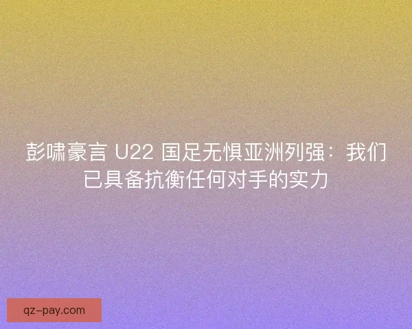彭啸豪言 U22 国足无惧亚洲列强：我们已具备抗衡任何对手的实力