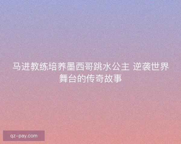 马进教练培养墨西哥跳水公主 逆袭世界舞台的传奇故事 马进教练培养墨西哥跳水公主 逆袭世界舞台的传奇故事
