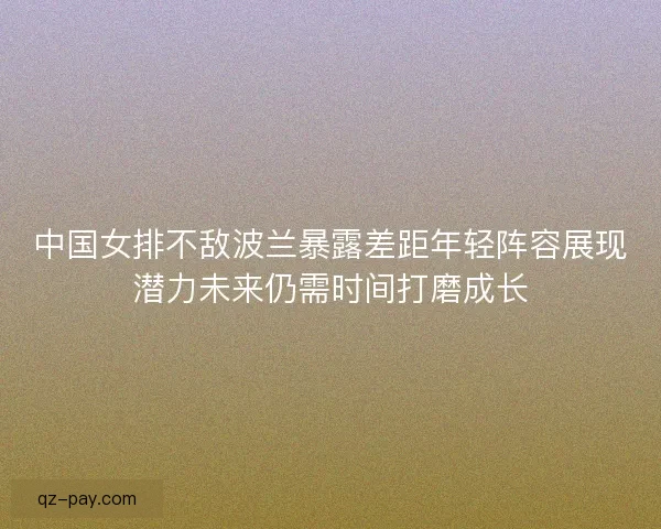 中国女排不敌波兰暴露差距年轻阵容展现潜力未来仍需时间打磨成长