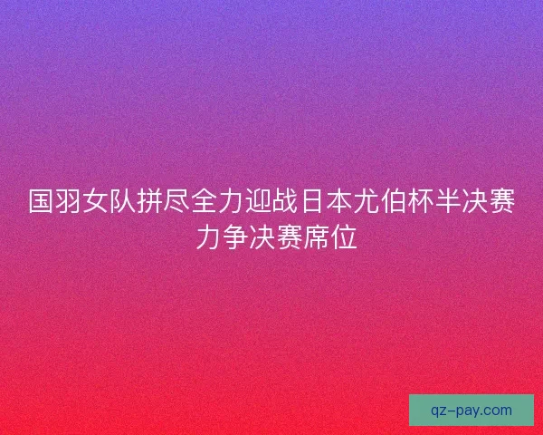 国羽女队拼尽全力迎战日本尤伯杯半决赛 力争决赛席位