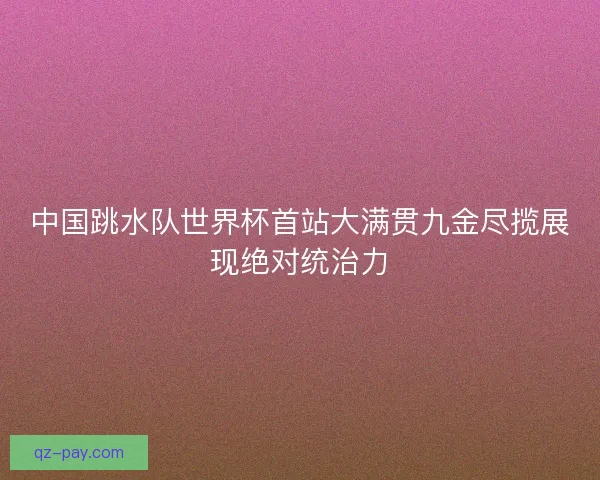 中国跳水队世界杯首站大满贯九金尽揽展现绝对统治力 中国跳水队世界杯首站大满贯九金尽揽展现绝对统治力