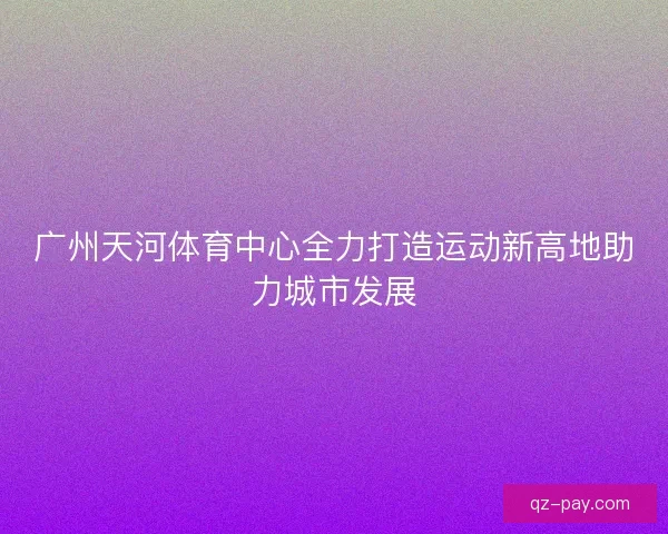 广州天河体育中心全力打造运动新高地助力城市发展 广州天河体育中心全力打造运动新高地助力城市发展